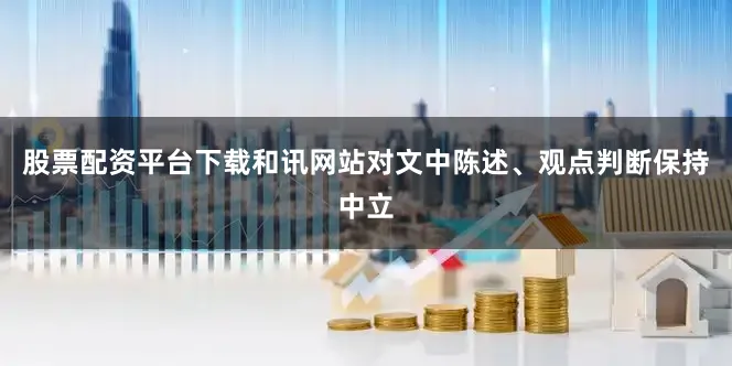 股票配资平台下载和讯网站对文中陈述、观点判断保持中立