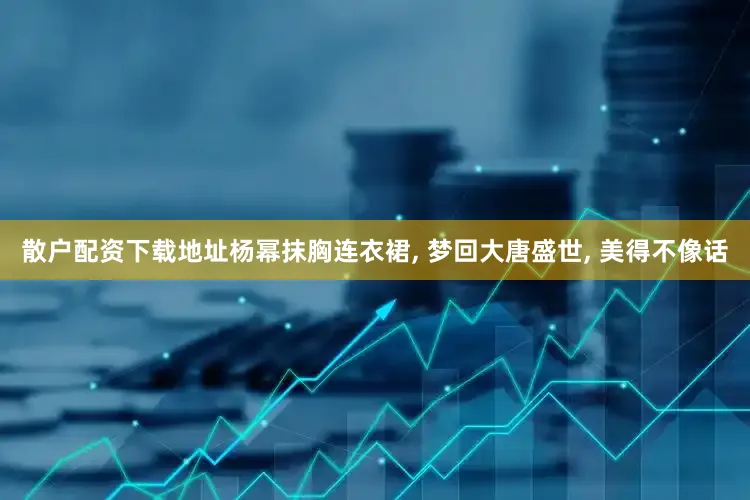 散户配资下载地址杨幂抹胸连衣裙, 梦回大唐盛世, 美得不像话
