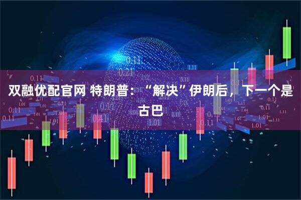 双融优配官网 特朗普：“解决”伊朗后，下一个是古巴