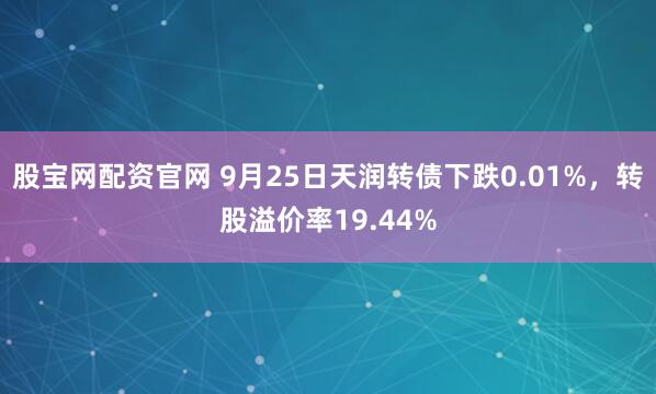 股宝网配资官网 9月25日天润转债下跌0.01%，转股溢价率19.44%