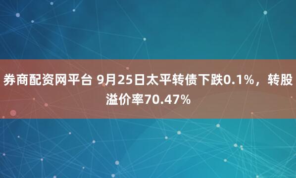 券商配资网平台 9月25日太平转债下跌0.1%，转股溢价率70.47%