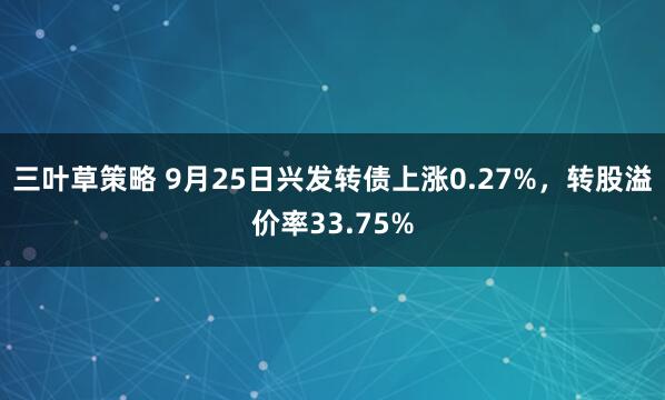三叶草策略 9月25日兴发转债上涨0.27%，转股溢价率33.75%