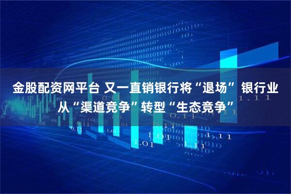 金股配资网平台 又一直销银行将“退场” 银行业从“渠道竞争”转型“生态竞争”