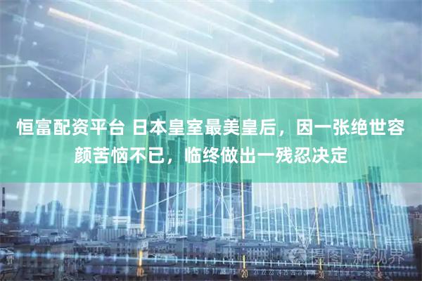 恒富配资平台 日本皇室最美皇后,因一张绝世容颜苦恼不已,临终做出一残忍决定