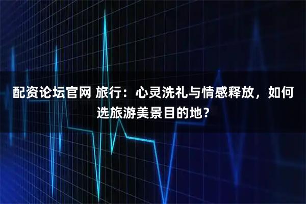 配资论坛官网 旅行：心灵洗礼与情感释放，如何选旅游美景目的地？