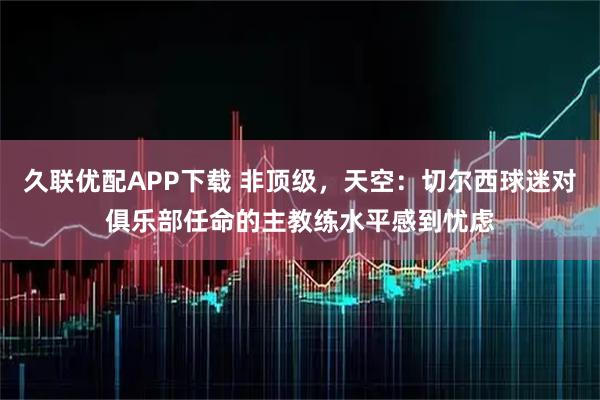 久联优配APP下载 非顶级，天空：切尔西球迷对俱乐部任命的主教练水平感到忧虑
