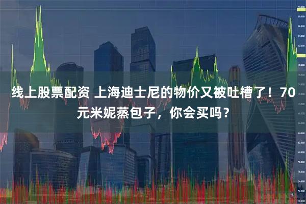 线上股票配资 上海迪士尼的物价又被吐槽了！70元米妮蒸包子，你会买吗？