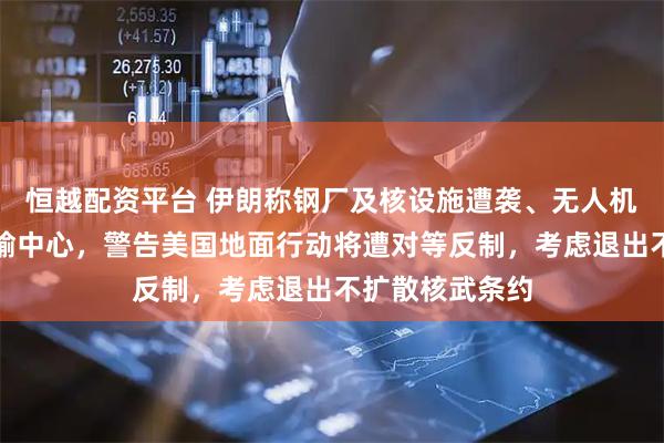 恒越配资平台 伊朗称钢厂及核设施遭袭、无人机群袭以最大运输中心，警告美国地面行动将遭对等反制，考虑退出不扩散核武条约