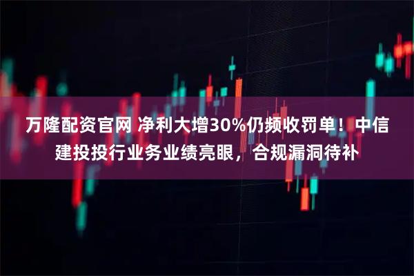 万隆配资官网 净利大增30%仍频收罚单!中信建投投行业务业绩亮眼,合规漏洞待补