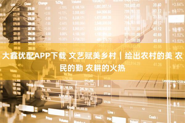 大鑫优配APP下载 文艺赋美乡村｜绘出农村的美 农民的勤 农耕的火热