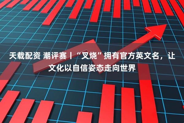 天载配资 潮评赛丨“叉烧”拥有官方英文名，让文化以自信姿态走向世界