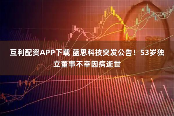 互利配资APP下载 蓝思科技突发公告!53岁独立董事不幸因病逝世