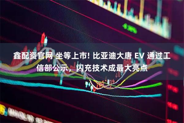 鑫配资官网 坐等上市! 比亚迪大唐 EV 通过工信部公示,闪充技术成最大亮点