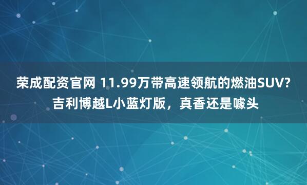 荣成配资官网 11.99万带高速领航的燃油SUV? 吉利博越L小蓝灯版,真香还是噱头