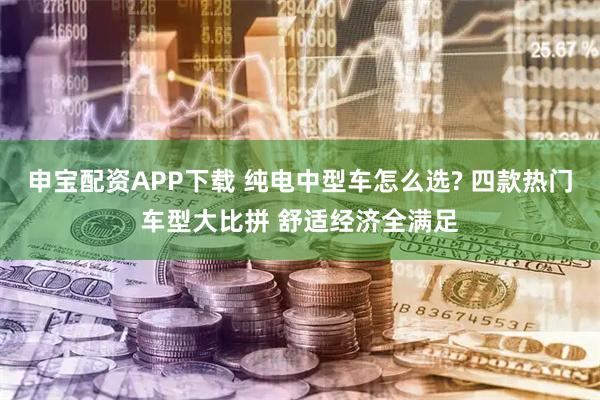 申宝配资APP下载 纯电中型车怎么选? 四款热门车型大比拼 舒适经济全满足