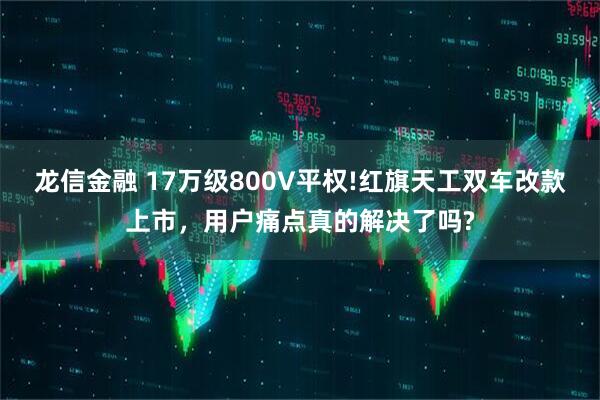 龙信金融 17万级800V平权!红旗天工双车改款上市，用户痛点真的解决了吗?