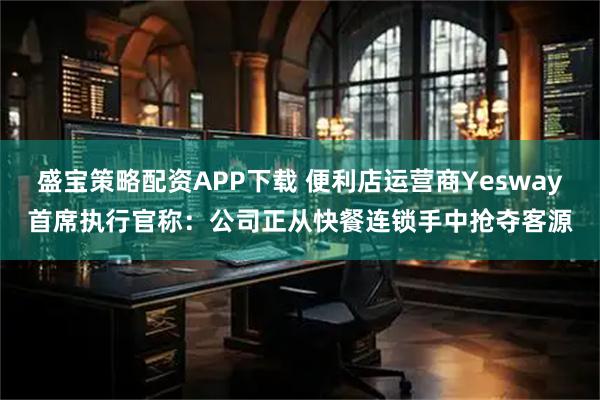盛宝策略配资APP下载 便利店运营商Yesway首席执行官称：公司正从快餐连锁手中抢夺客源