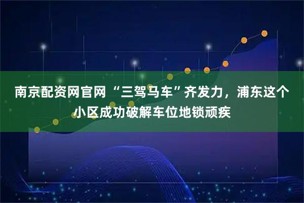 南京配资网官网 “三驾马车”齐发力，浦东这个小区成功破解车位地锁顽疾