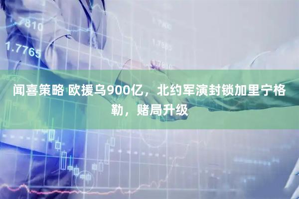 闻喜策略 欧援乌900亿，北约军演封锁加里宁格勒，赌局升级
