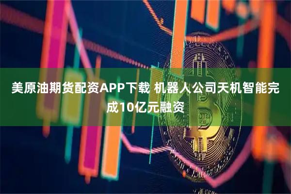 美原油期货配资APP下载 机器人公司天机智能完成10亿元融资