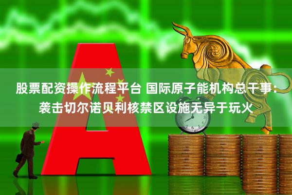 股票配资操作流程平台 国际原子能机构总干事：袭击切尔诺贝利核禁区设施无异于玩火