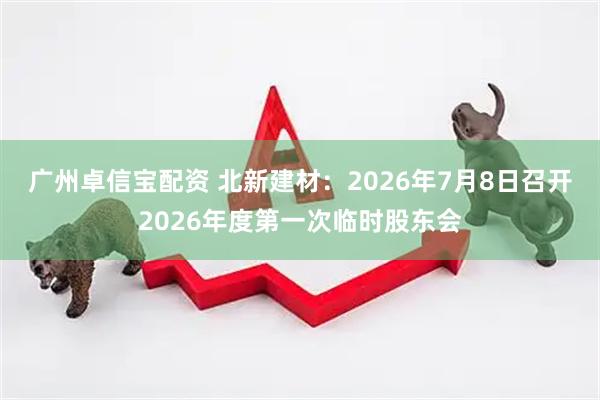 广州卓信宝配资 北新建材：2026年7月8日召开2026年度第一次临时股东会